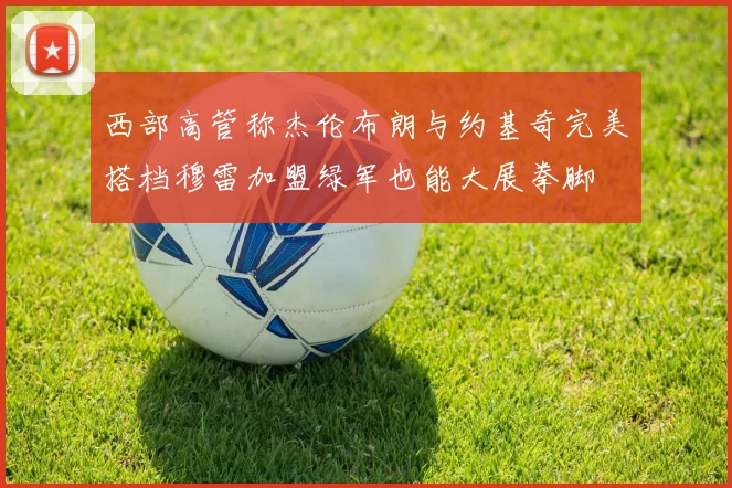 西部高管称杰伦布朗与约基奇完美搭档穆雷加盟绿军也能大展拳脚