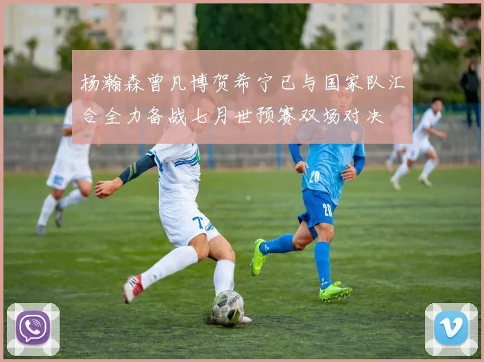杨瀚森曾凡博贺希宁已与国家队汇合全力备战七月世预赛双场对决