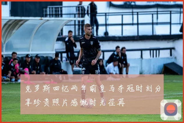 克罗斯回忆两年前皇马夺冠时刻分享珍贵照片感慨时光荏苒