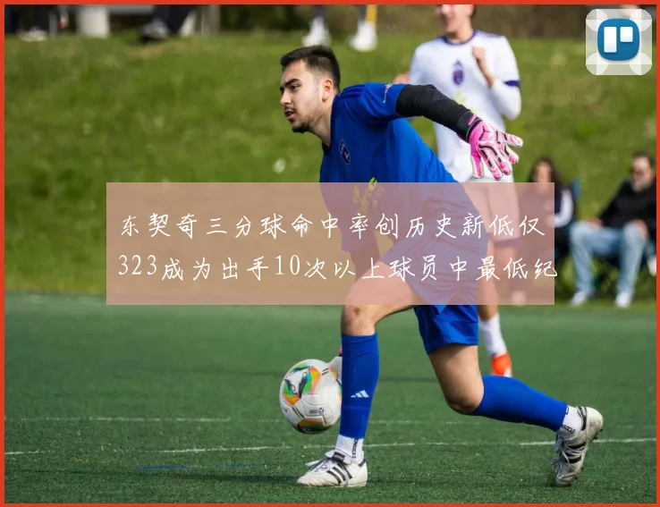 东契奇三分球命中率创历史新低仅323成为出手10次以上球员中最低纪录