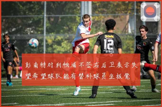 彭南特对利物浦不签右后卫表示失望希望球队能有替补球员坐板凳