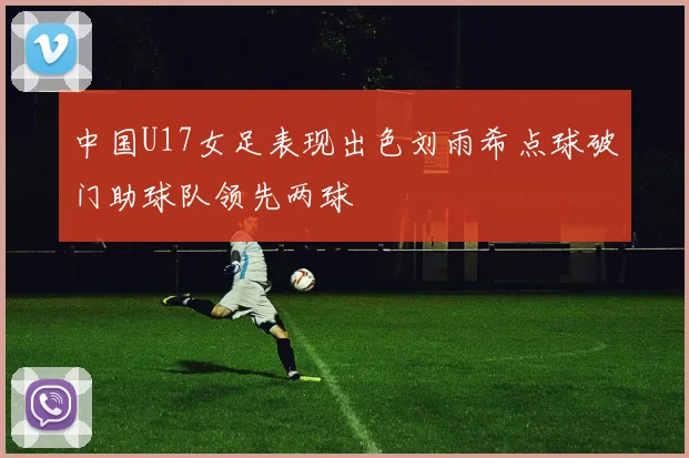 中国U17女足表现出色刘雨希点球破门助球队领先两球