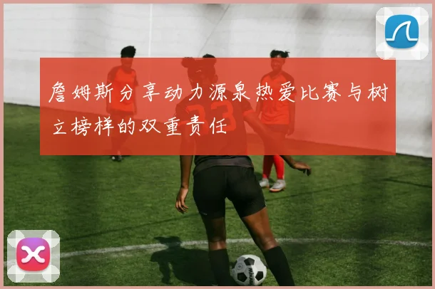 詹姆斯分享动力源泉热爱比赛与树立榜样的双重责任